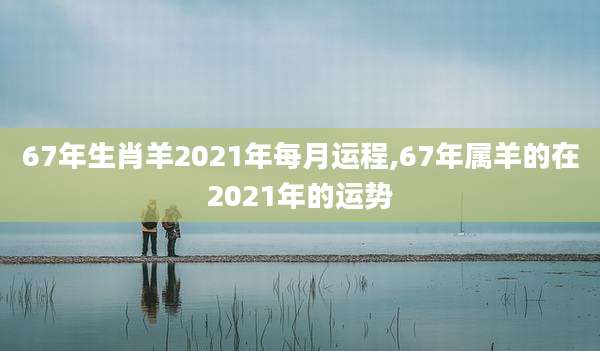67年生肖羊2021年每月运程,67年属羊的在2021年的运势