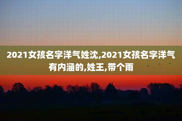 2021女孩名字洋气姓沈,2021女孩名字洋气有内涵的,姓王,带个雨