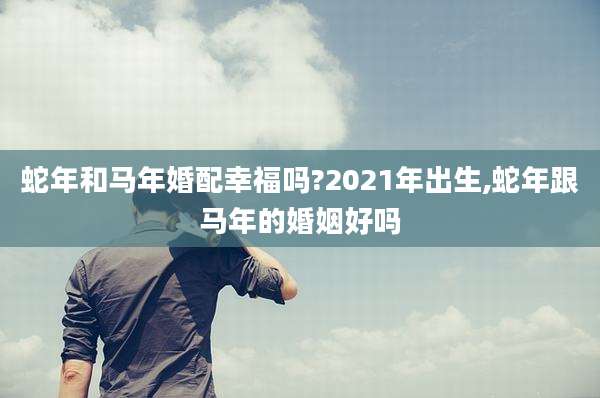 蛇年和马年婚配幸福吗?2021年出生,蛇年跟马年的婚姻好吗