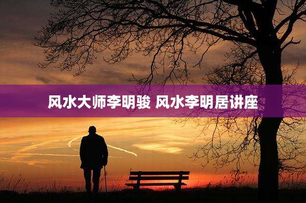 风水大师李明骏 风水李明居讲座