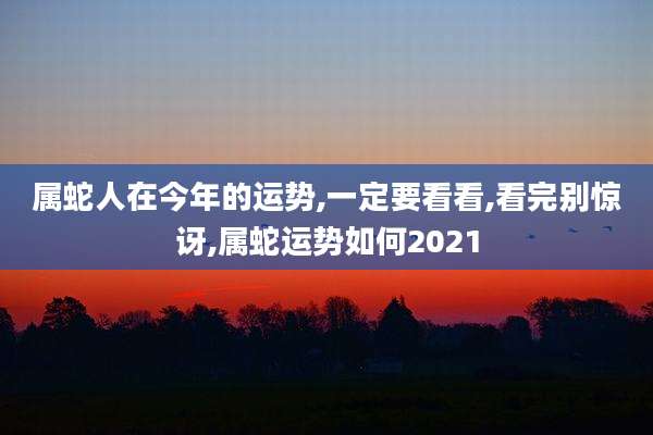 属蛇人在今年的运势,一定要看看,看完别惊讶,属蛇运势如何2021