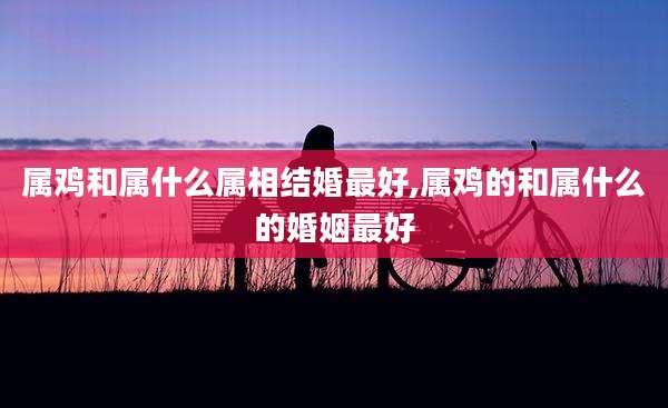 属鸡和属什么属相结婚最好,属鸡的和属什么的婚姻最好