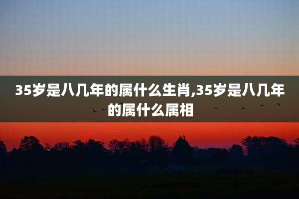 35岁是八几年的属什么生肖,35岁是八几年的属什么属相