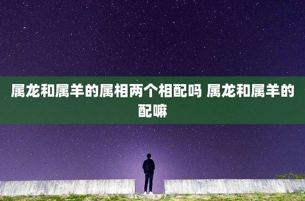 属龙和属羊的属相两个相配吗 属龙和属羊的配嘛