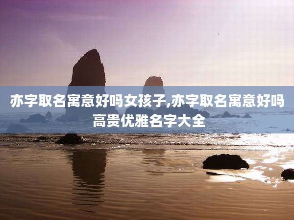 亦字取名寓意好吗女孩子,亦字取名寓意好吗 高贵优雅名字大全