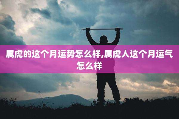 属虎的这个月运势怎么样,属虎人这个月运气怎么样