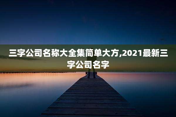 三字公司名称大全集简单大方,2021最新三字公司名字