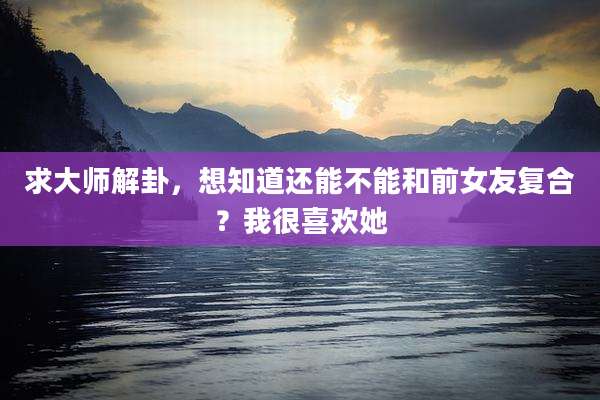 求大师解卦,想知道还能不能和前女友复合?我很喜欢她