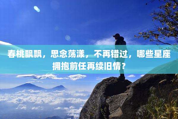 春桃飘飘，思念荡漾，不再错过，哪些星座拥抱前任再续旧情？