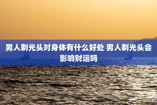 男人剃光头对身体有什么好处 男人剃光头会影响财运吗