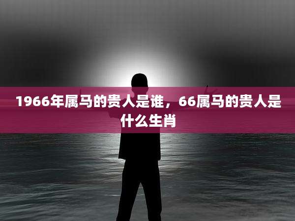 1966年属马的贵人是谁，66属马的贵人是什么生肖