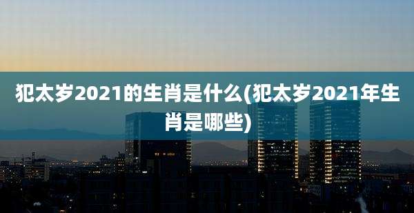 犯太岁2021的生肖是什么(犯太岁2021年生肖是哪些)