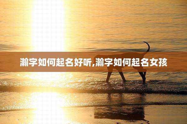 瀚字如何起名好听,瀚字如何起名女孩