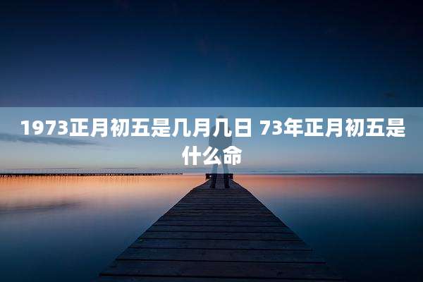 1973正月初五是几月几日 73年正月初五是什么命