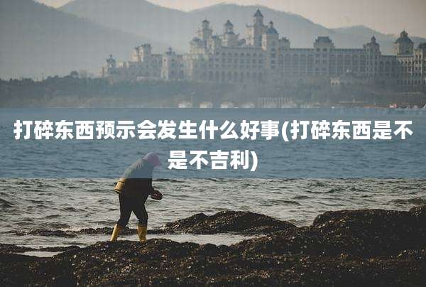 打碎东西预示会发生什么好事(打碎东西是不是不吉利)