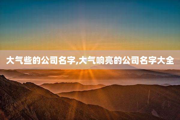 大气些的公司名字,大气响亮的公司名字大全