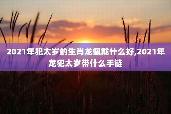 2021年犯太岁的生肖龙佩戴什么好,2021年龙犯太岁带什么手链