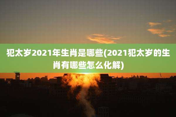 犯太岁2021年生肖是哪些(2021犯太岁的生肖有哪些怎么化解)