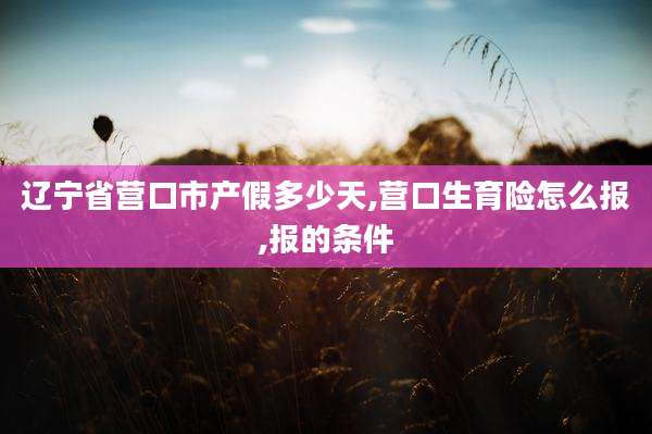 辽宁省营口市产假多少天,营口生育险怎么报,报的条件