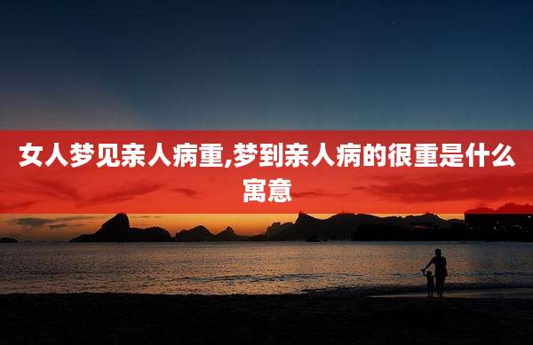 女人梦见亲人病重,梦到亲人病的很重是什么寓意