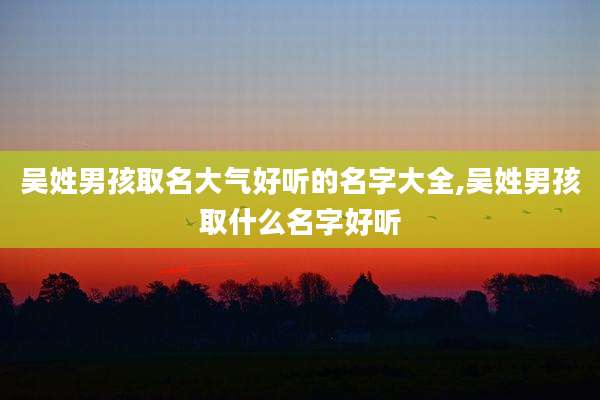 吴姓男孩取名大气好听的名字大全,吴姓男孩取什么名字好听
