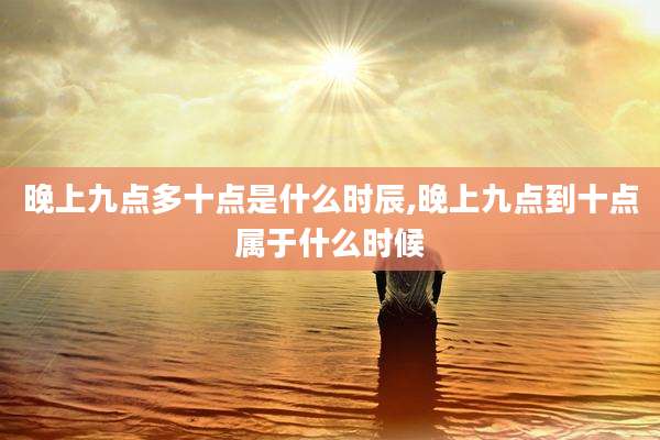 晚上九点多十点是什么时辰,晚上九点到十点属于什么时候
