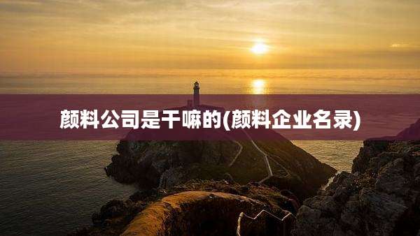 颜料公司是干嘛的(颜料企业名录)
