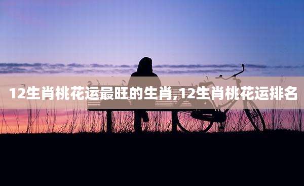12生肖桃花运最旺的生肖,12生肖桃花运排名