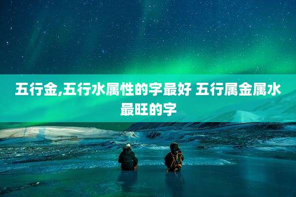 五行金,五行水属性的字最好 五行属金属水最旺的字