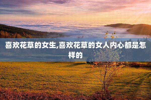 喜欢花草的女生,喜欢花草的女人内心都是怎样的