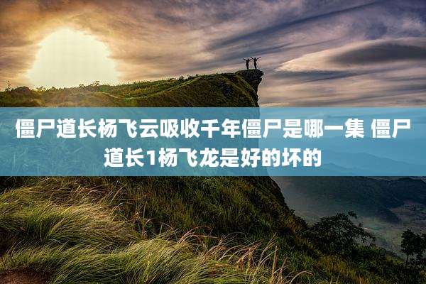 僵尸道长杨飞云吸收千年僵尸是哪一集 僵尸道长1杨飞龙是好的坏的