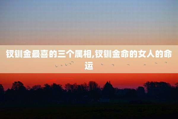钗钏金最喜的三个属相,钗钏金命的女人的命运
