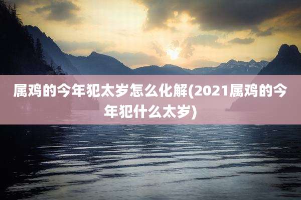 属鸡的今年犯太岁怎么化解(2021属鸡的今年犯什么太岁)