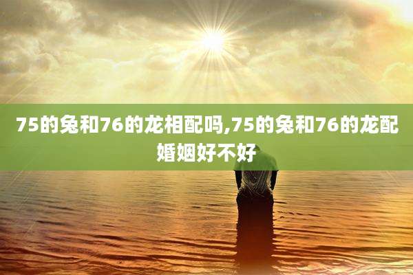 75的兔和76的龙相配吗,75的兔和76的龙配婚姻好不好