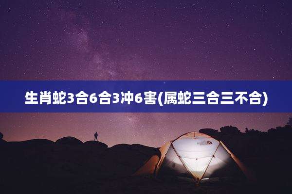 生肖蛇3合6合3冲6害(属蛇三合三不合)