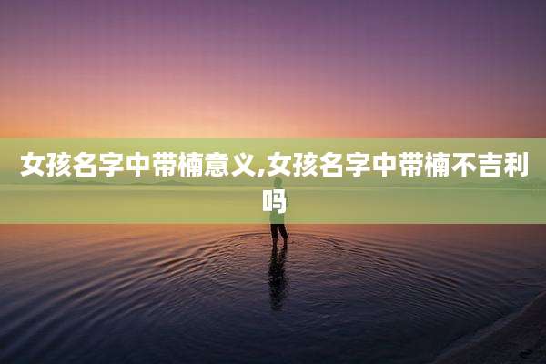 女孩名字中带楠意义,女孩名字中带楠不吉利吗