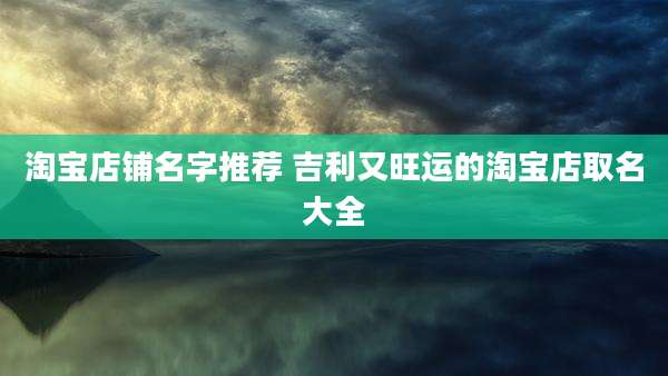 淘宝店铺名字推荐 吉利又旺运的淘宝店取名大全