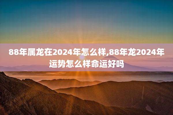 88年属龙在2024年怎么样,88年龙2024年运势怎么样命运好吗