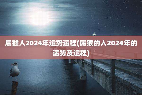 属猴人2024年运势运程(属猴的人2024年的运势及运程)