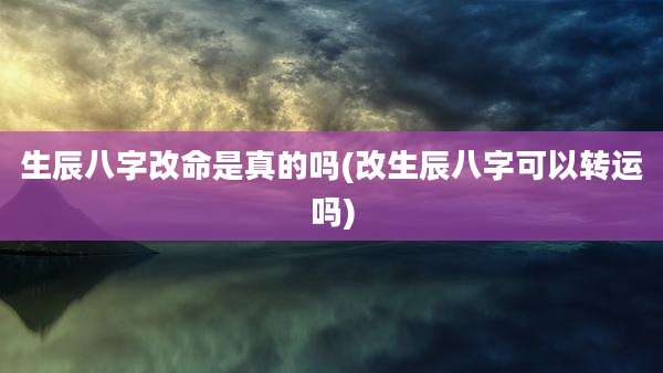 生辰八字改命是真的吗(改生辰八字可以转运吗)