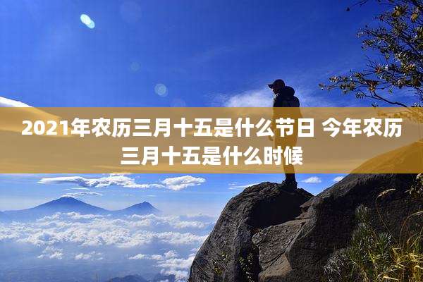 2021年农历三月十五是什么节日 今年农历三月十五是什么时候