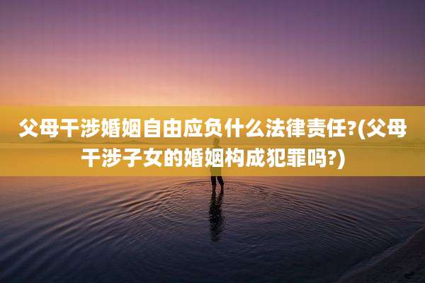 父母干涉婚姻自由应负什么法律责任?(父母干涉子女的婚姻构成犯罪吗?)