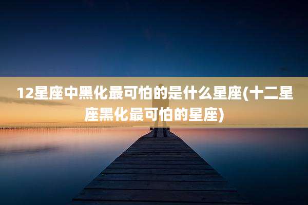 12星座中黑化最可怕的是什么星座(十二星座黑化最可怕的星座)