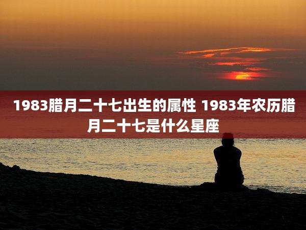 1983腊月二十七出生的属性 1983年农历腊月二十七是什么星座