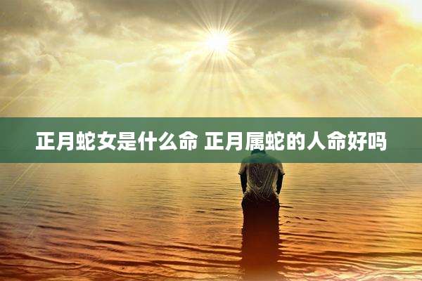 正月蛇女是什么命 正月属蛇的人命好吗