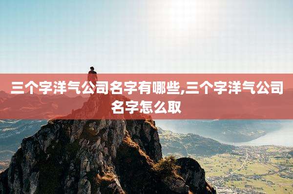 三个字洋气公司名字有哪些,三个字洋气公司名字怎么取