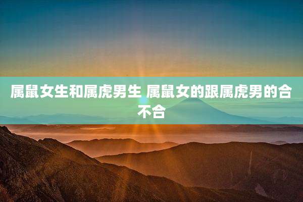 属鼠女生和属虎男生 属鼠女的跟属虎男的合不合