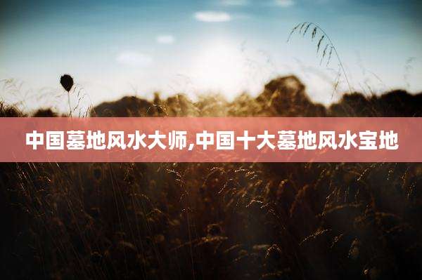 中国墓地风水大师,中国十大墓地风水宝地