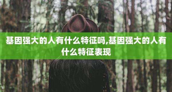 基因强大的人有什么特征吗,基因强大的人有什么特征表现