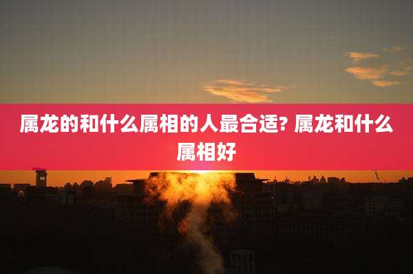 属龙的和什么属相的人最合适? 属龙和什么属相好